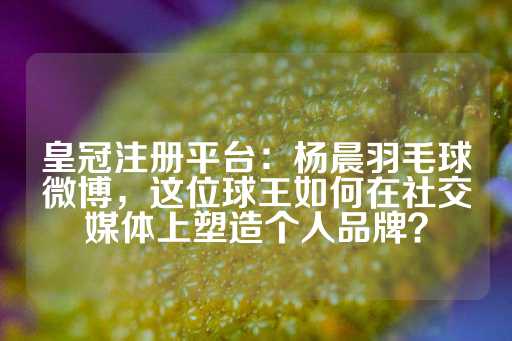 皇冠注册平台：杨晨羽毛球微博，这位球王如何在社交媒体上塑造个人品牌？