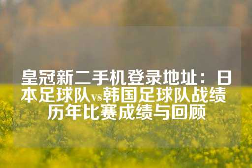 皇冠新二手机登录地址：日本足球队vs韩国足球队战绩 历年比赛成绩与回顾