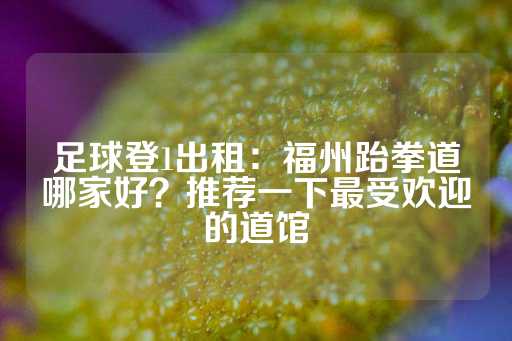 足球登1出租：福州跆拳道哪家好？推荐一下最受欢迎的道馆-第1张图片-皇冠信用盘出租