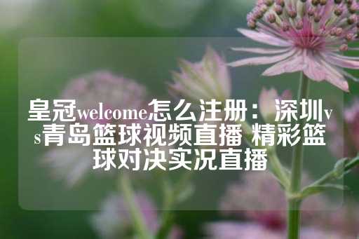 皇冠welcome怎么注册：深圳vs青岛篮球视频直播 精彩篮球对决实况直播