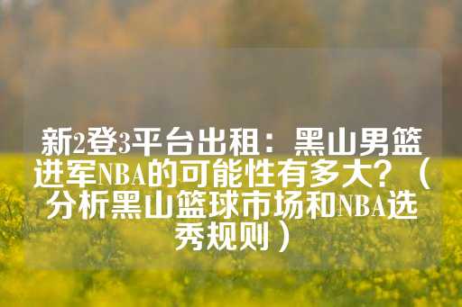 新2登3平台出租：黑山男篮进军NBA的可能性有多大？（分析黑山篮球市场和NBA选秀规则）