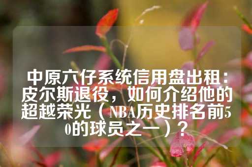 中原六仔系统信用盘出租：皮尔斯退役，如何介绍他的超越荣光（NBA历史排名前50的球员之一）？