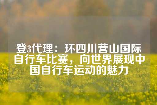 登3代理：环四川营山国际自行车比赛，向世界展现中国自行车运动的魅力