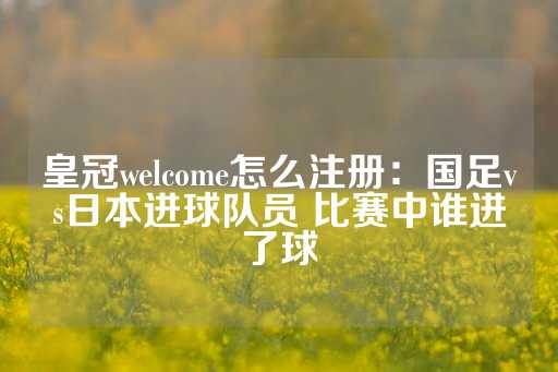 皇冠welcome怎么注册：国足vs日本进球队员 比赛中谁进了球