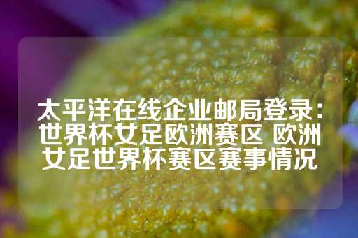 太平洋在线企业邮局登录：世界杯女足欧洲赛区 欧洲女足世界杯赛区赛事情况