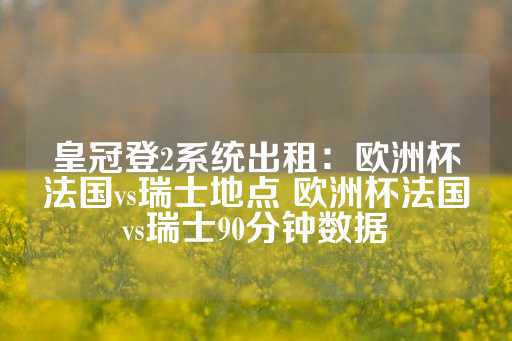 皇冠登2系统出租：欧洲杯法国vs瑞士地点 欧洲杯法国vs瑞士90分钟数据