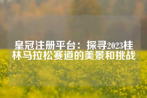 皇冠注册平台：探寻2023桂林马拉松赛道的美景和挑战