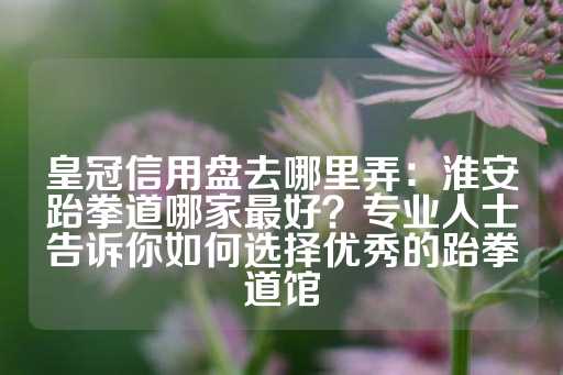 皇冠信用盘去哪里弄：淮安跆拳道哪家最好？专业人士告诉你如何选择优秀的跆拳道馆-第1张图片-皇冠信用盘出租