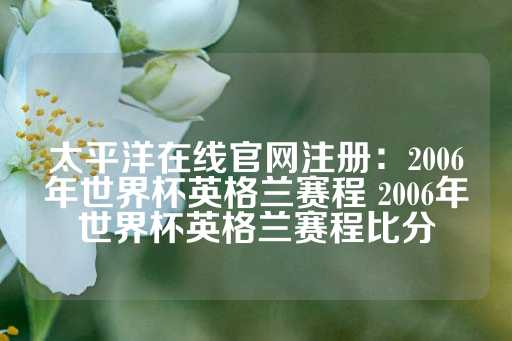 太平洋在线官网注册：2006年世界杯英格兰赛程 2006年世界杯英格兰赛程比分