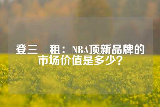 登三岀租：NBA顶新品牌的市场价值是多少？-第1张图片-皇冠信用盘出租