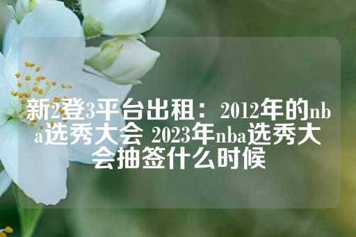 新2登3平台出租：2012年的nba选秀大会 2023年nba选秀大会抽签什么时候-第1张图片-皇冠信用盘出租