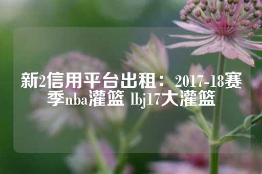 新2信用平台出租：2017-18赛季nba灌篮 lbj17大灌篮