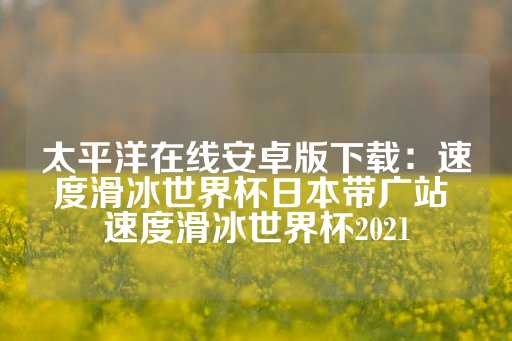 太平洋在线安卓版下载：速度滑冰世界杯日本带广站 速度滑冰世界杯2021-第1张图片-皇冠信用盘出租