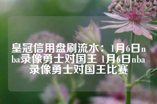 皇冠信用盘刷流水：1月6日nba录像勇士对国王 1月6日nba录像勇士对国王比赛