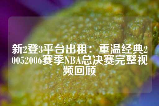 新2登3平台出租：重温经典20052006赛季NBA总决赛完整视频回顾-第1张图片-皇冠信用盘出租