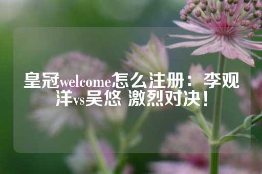 皇冠welcome怎么注册：李观洋vs吴悠 激烈对决！-第1张图片-皇冠信用盘出租