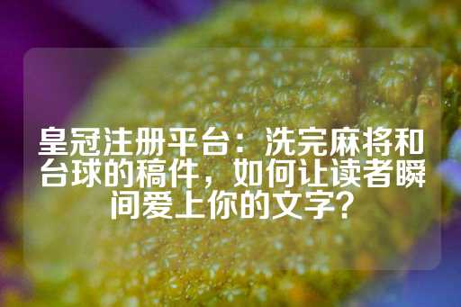 皇冠注册平台：洗完麻将和台球的稿件，如何让读者瞬间爱上你的文字？