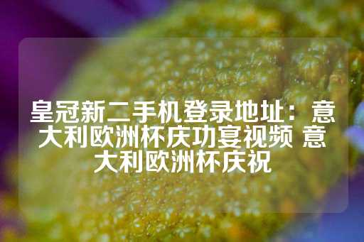 皇冠新二手机登录地址：意大利欧洲杯庆功宴视频 意大利欧洲杯庆祝-第1张图片-皇冠信用盘出租