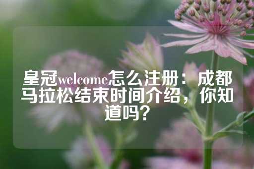 皇冠welcome怎么注册：成都马拉松结束时间介绍，你知道吗？