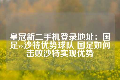 皇冠新二手机登录地址：国足vs沙特优势球队 国足如何击败沙特实现优势-第1张图片-皇冠信用盘出租