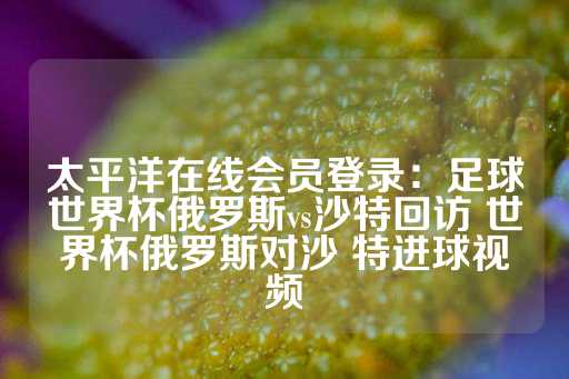 太平洋在线会员登录：足球世界杯俄罗斯vs沙特回访 世界杯俄罗斯对沙 特进球视频