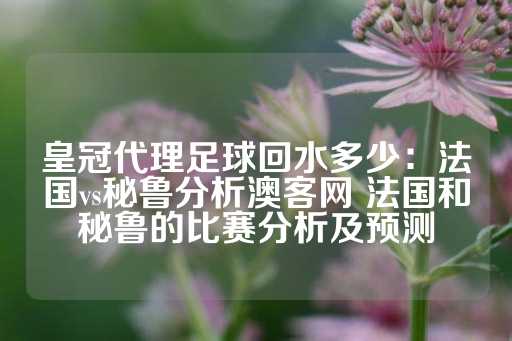 皇冠代理足球回水多少：法国vs秘鲁分析澳客网 法国和秘鲁的比赛分析及预测