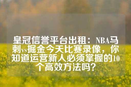 皇冠信誉平台出租：NBA马刺vs掘金今天比赛录像，你知道运营新人必须掌握的10个高效方法吗？