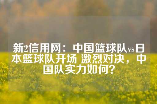 新2信用网：中国篮球队vs日本篮球队开场 激烈对决，中国队实力如何？-第1张图片-皇冠信用盘出租