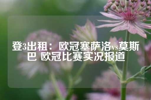 登3出租：欧冠塞萨洛vs莫斯巴 欧冠比赛实况报道-第1张图片-皇冠信用盘出租