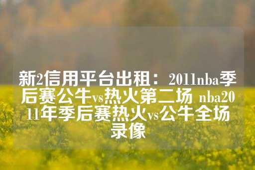 新2信用平台出租：2011nba季后赛公牛vs热火第二场 nba2011年季后赛热火vs公牛全场录像-第1张图片-皇冠信用盘出租