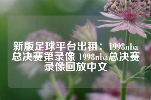 新版足球平台出租：1998nba总决赛第录像 1998nba总决赛录像回放中文-第1张图片-皇冠信用盘出租