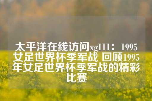 太平洋在线访问xg111：1995女足世界杯季军战 回顾1995年女足世界杯季军战的精彩比赛-第1张图片-皇冠信用盘出租