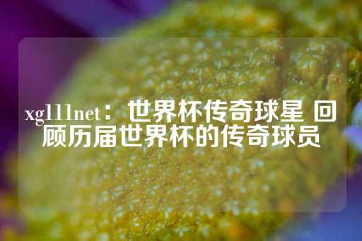 xg111net：世界杯传奇球星 回顾历届世界杯的传奇球员-第1张图片-皇冠信用盘出租