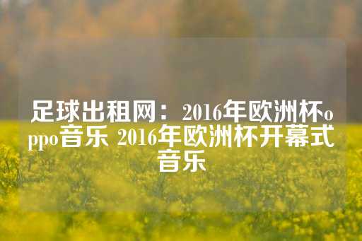 足球出租网：2016年欧洲杯oppo音乐 2016年欧洲杯开幕式音乐