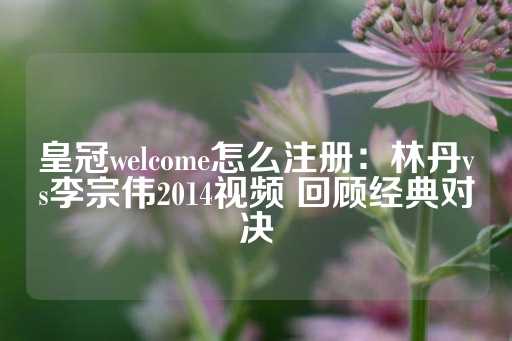 皇冠welcome怎么注册：林丹vs李宗伟2014视频 回顾经典对决-第1张图片-皇冠信用盘出租