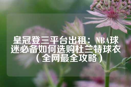 皇冠登三平台出租：NBA球迷必备如何选购杜兰特球衣（全网最全攻略）