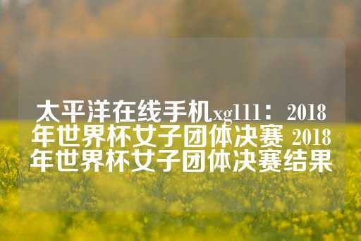 太平洋在线手机xg111：2018年世界杯女子团体决赛 2018年世界杯女子团体决赛结果