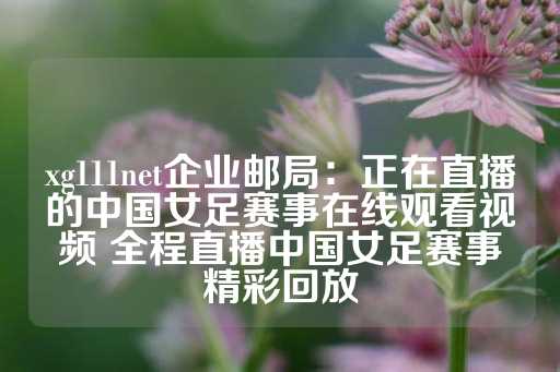 xg111net企业邮局：正在直播的中国女足赛事在线观看视频 全程直播中国女足赛事精彩回放-第1张图片-皇冠信用盘出租