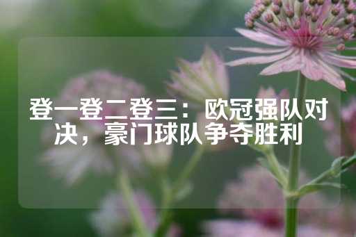 登一登二登三：欧冠强队对决，豪门球队争夺胜利