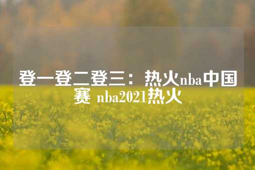 登一登二登三：热火nba中国赛 nba2021热火-第1张图片-皇冠信用盘出租