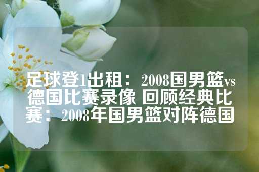 足球登1出租：2008国男篮vs德国比赛录像 回顾经典比赛：2008年国男篮对阵德国-第1张图片-皇冠信用盘出租