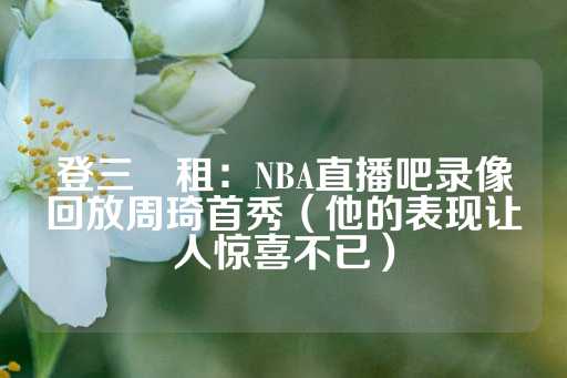 登三岀租：NBA直播吧录像回放周琦首秀（他的表现让人惊喜不已）-第1张图片-皇冠信用盘出租