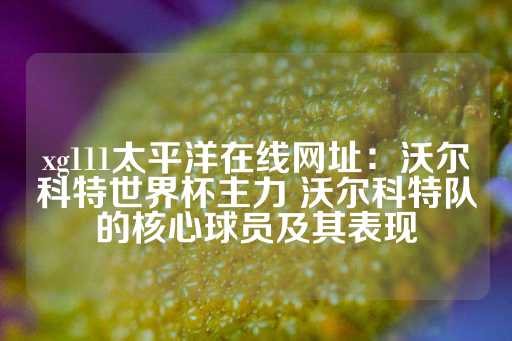 xg111太平洋在线网址：沃尔科特世界杯主力 沃尔科特队的核心球员及其表现