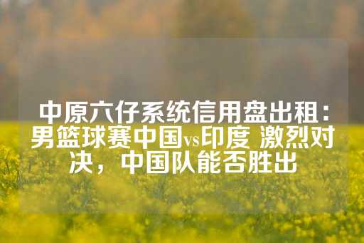 中原六仔系统信用盘出租：男篮球赛中国vs印度 激烈对决，中国队能否胜出-第1张图片-皇冠信用盘出租