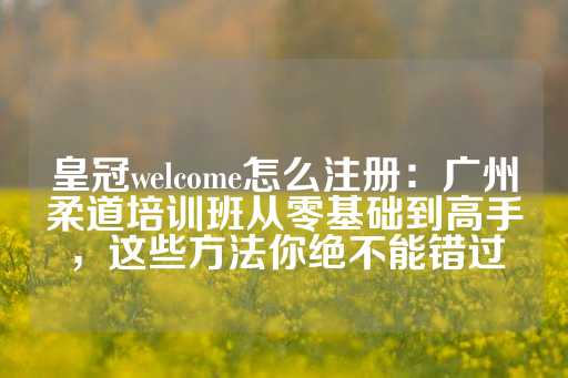 皇冠welcome怎么注册：广州柔道培训班从零基础到高手，这些方法你绝不能错过