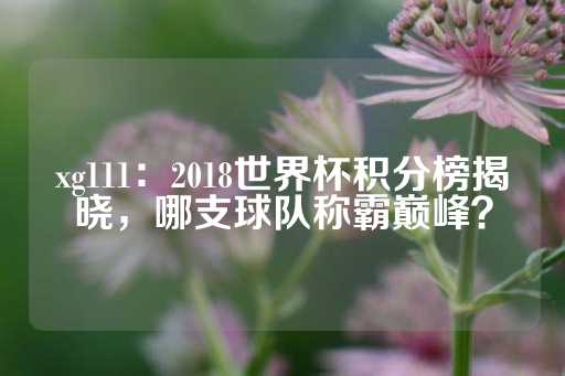 xg111：2018世界杯积分榜揭晓，哪支球队称霸巅峰？