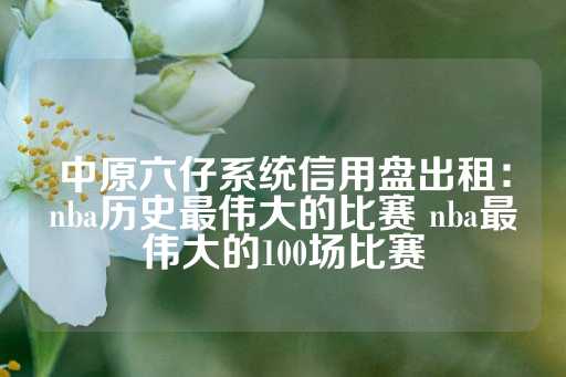 中原六仔系统信用盘出租：nba历史最伟大的比赛 nba最伟大的100场比赛-第1张图片-皇冠信用盘出租