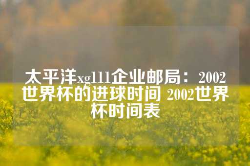 太平洋xg111企业邮局：2002世界杯的进球时间 2002世界杯时间表