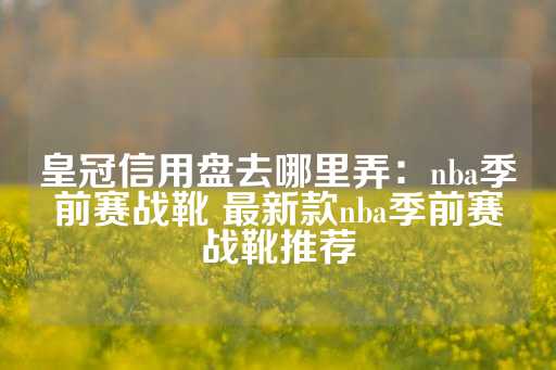 皇冠信用盘去哪里弄：nba季前赛战靴 最新款nba季前赛战靴推荐-第1张图片-皇冠信用盘出租