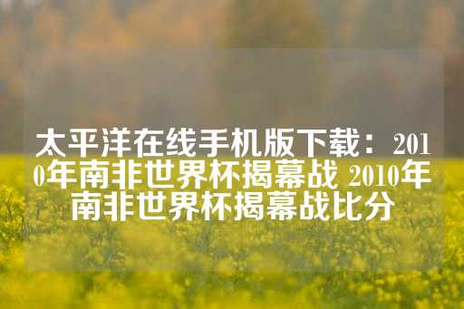 太平洋在线手机版下载：2010年南非世界杯揭幕战 2010年南非世界杯揭幕战比分-第1张图片-皇冠信用盘出租